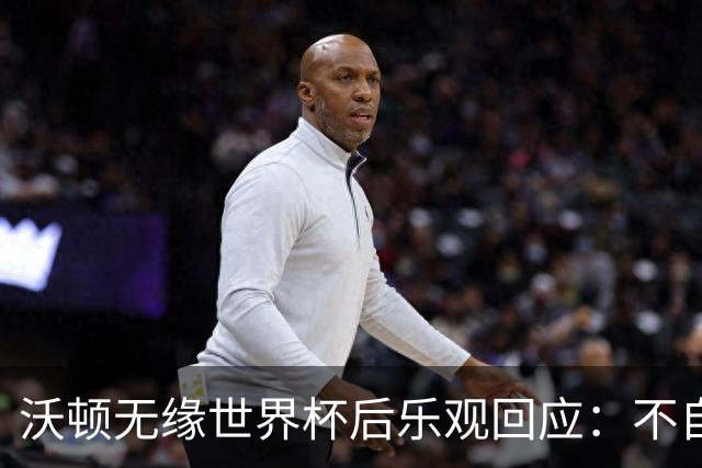 沃顿无缘世界杯后乐观回应：不自怨自艾，专注当下与未来